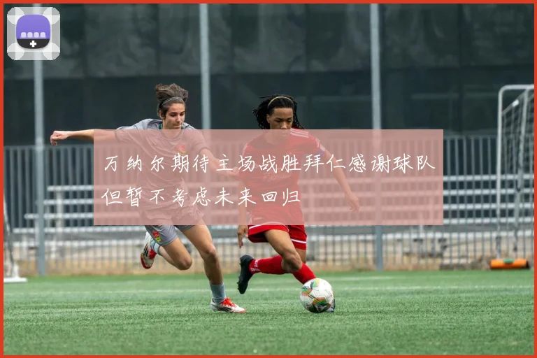 万纳尔期待主场战胜拜仁感谢球队但暂不考虑未来回归