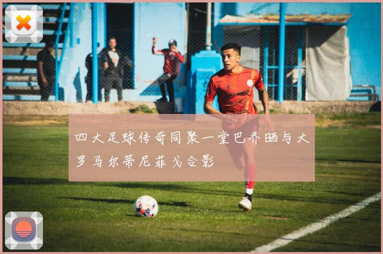 四大足球传奇同聚一堂巴乔晒与大罗马尔蒂尼菲戈合影