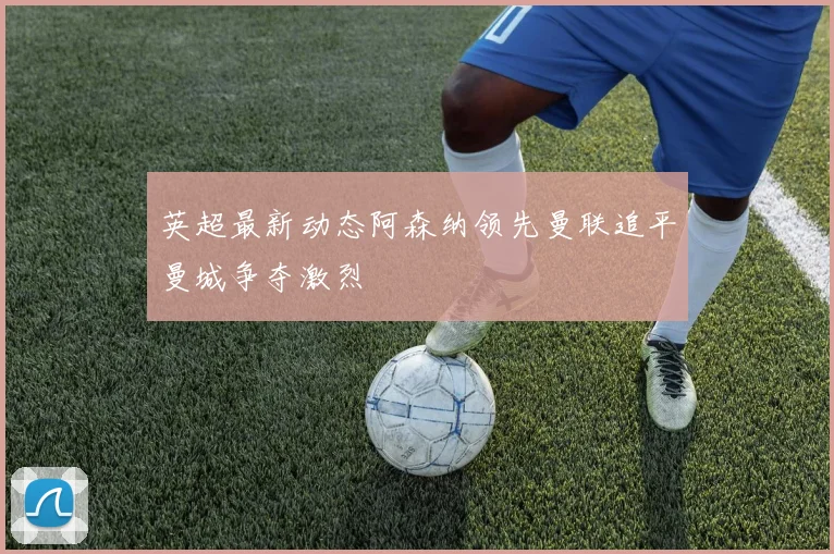 英超最新动态阿森纳领先曼联追平曼城争夺激烈