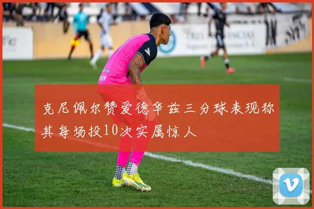 克尼佩尔赞爱德华兹三分球表现称其每场投10次实属惊人