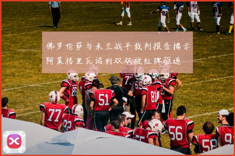 佛罗伦萨与米兰战平裁判报告揭示阿莱格里瓦诺利双双被红牌驱逐