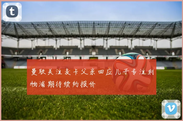 曼联关注麦卡父亲回应儿子专注利物浦期待续约报价