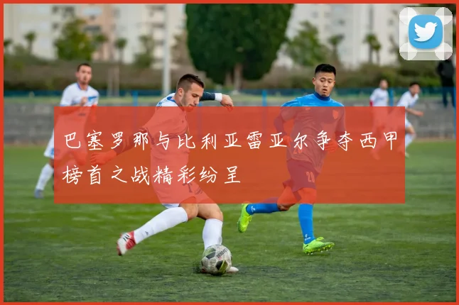 巴塞罗那与比利亚雷亚尔争夺西甲榜首之战精彩纷呈