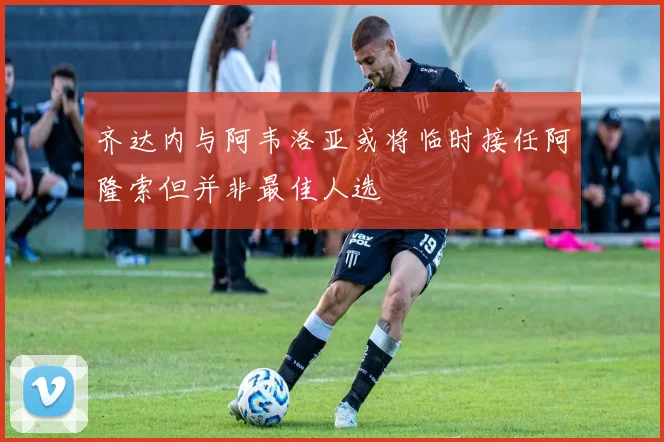 齐达内与阿韦洛亚或将临时接任阿隆索但并非最佳人选