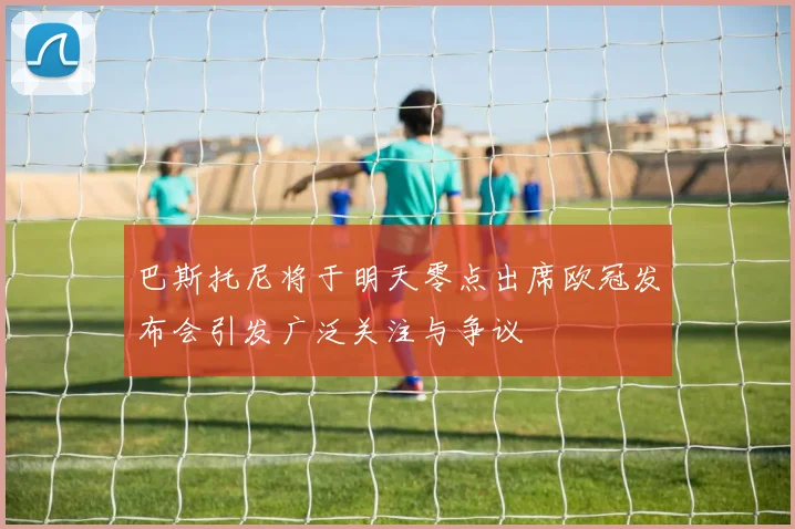 巴斯托尼将于明天零点出席欧冠发布会引发广泛关注与争议