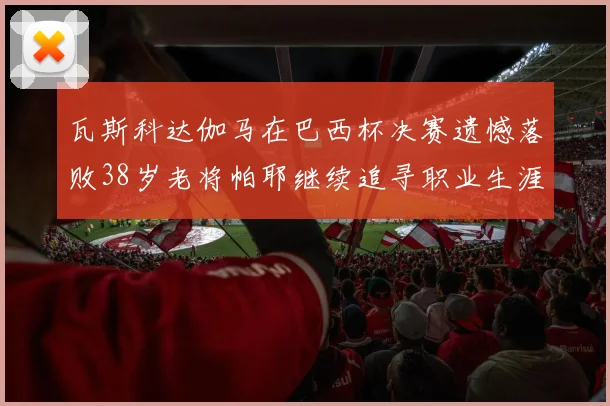 瓦斯科达伽马在巴西杯决赛遗憾落败38岁老将帕耶继续追寻职业生涯首冠