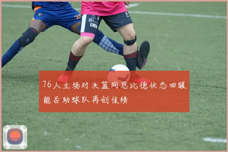 76人主场对决篮网恩比德状态回暖能否助球队再创佳绩
