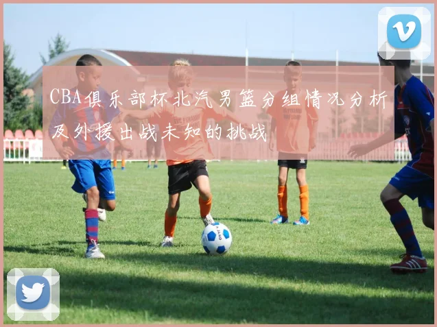 CBA俱乐部杯北汽男篮分组情况分析及外援出战未知的挑战