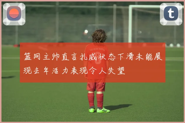 篮网主帅直言扎威状态下滑未能展现去年活力表现令人失望